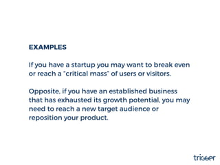 EXAMPLES
If you have a startup you may want to break even
or reach a “critical mass” of users or visitors.
Opposite, if yo...