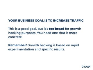 YOUR BUSINESS GOAL IS TO INCREASE TRAFFIC
This is a good goal, but it’s too broad for growth
hacking purposes. You need on...