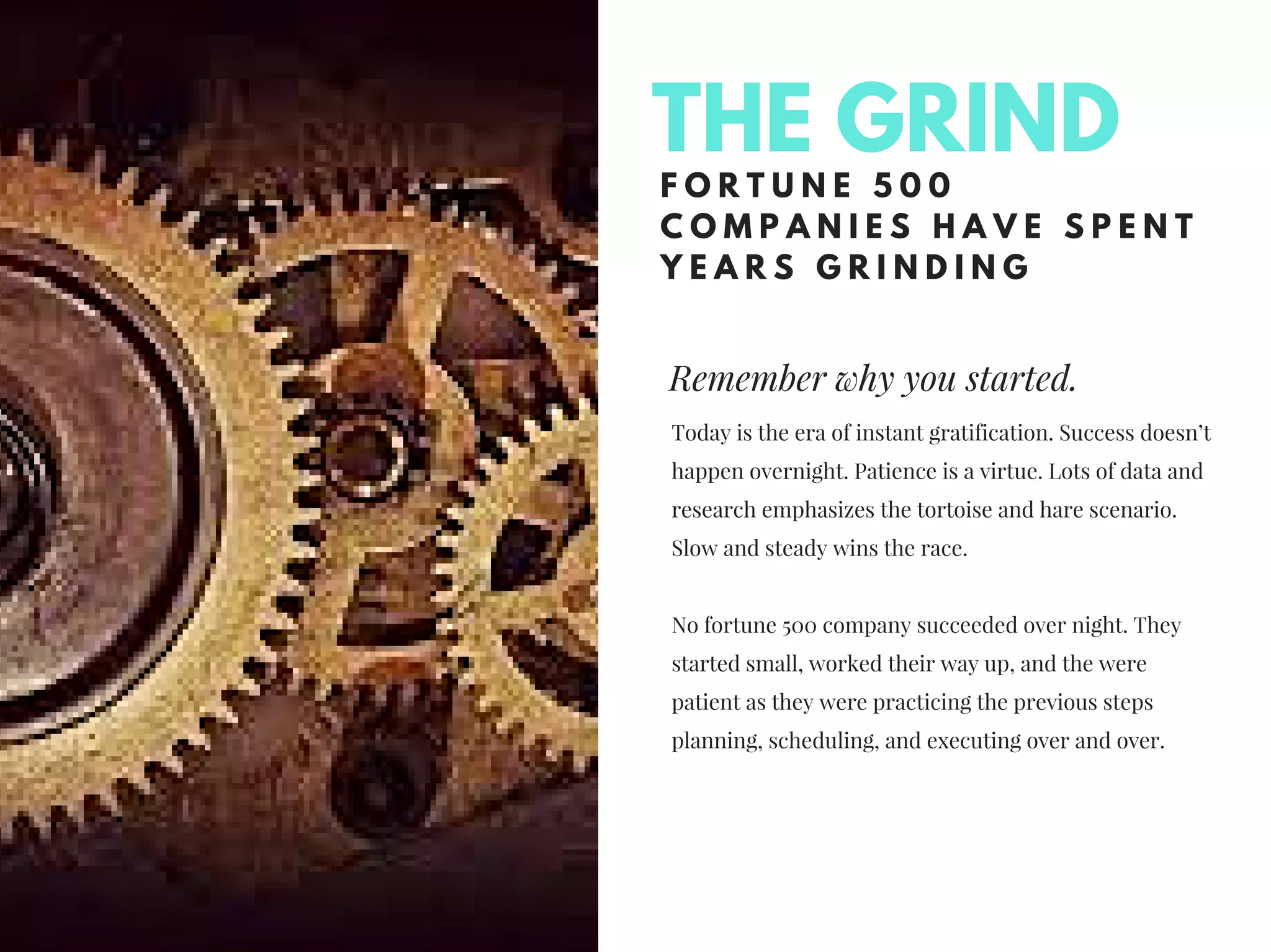 Remember why you started.
F O R T U N E 5 0 0
C O M P A N I E S H A V E S P E N T
Y E A R S G R I N D I N G
Today is the era of instant gratification. Success doesn’t
happen overnight. Patience is a virtue. Lots of data and
research emphasizes the tortoise and hare scenario.
Slow and steady wins the race.
No fortune 500 company succeeded over night. They
started small, worked their way up, and the were
patient as they were practicing the previous steps
planning, scheduling, and executing over and over.
THE GRIND
 