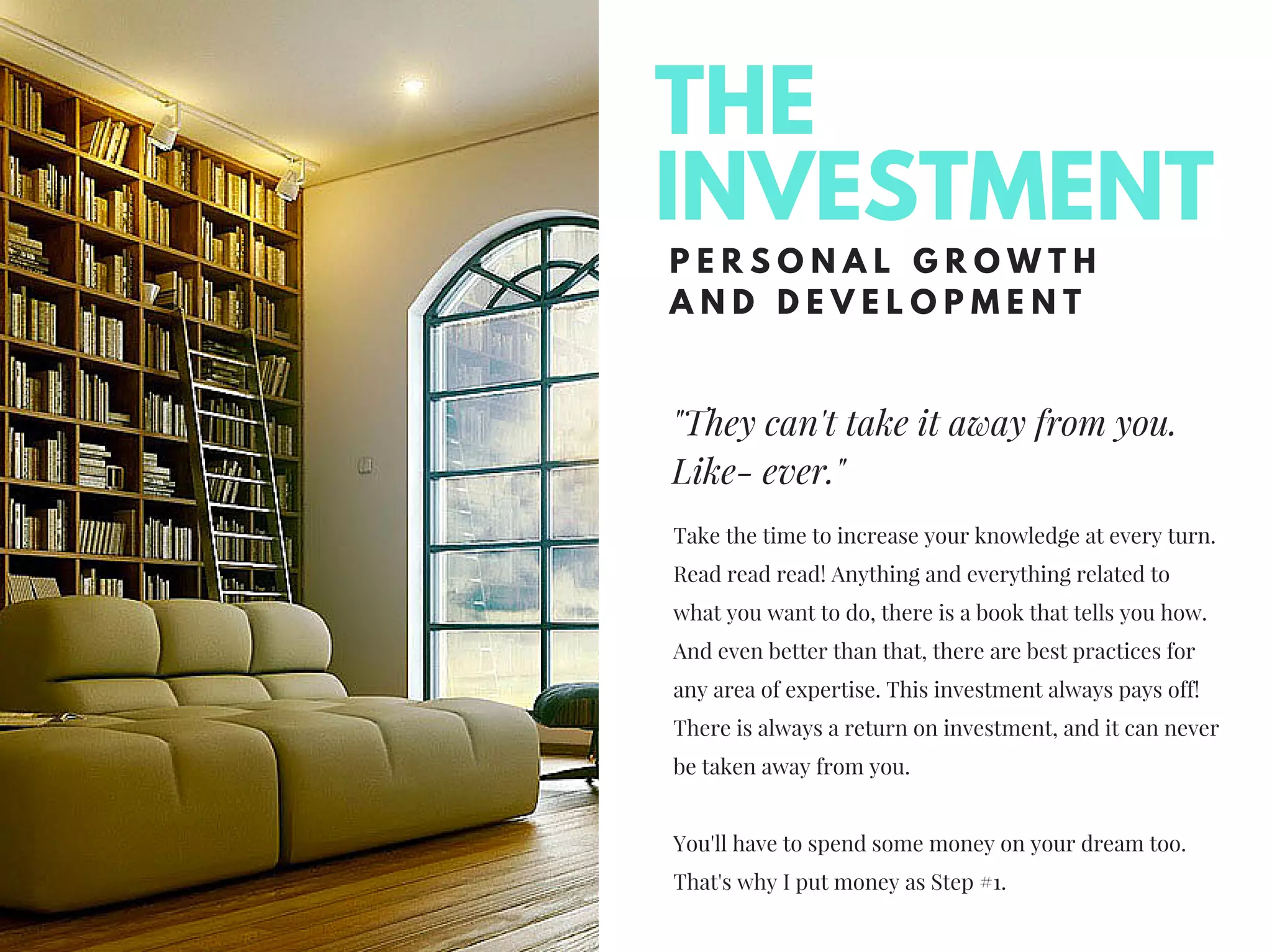 "They can't take it away from you.
Like- ever."
P E R S O N A L G R O W T H
A N D D E V E L O P M E N T
Take the time to increase your knowledge at every turn.
Read read read! Anything and everything related to
what you want to do, there is a book that tells you how.
And even better than that, there are best practices for
any area of expertise. This investment always pays off!
There is always a return on investment, and it can never
be taken away from you.
You'll have to spend some money on your dream too.
That's why I put money as Step #1.
THE
INVESTMENT
 