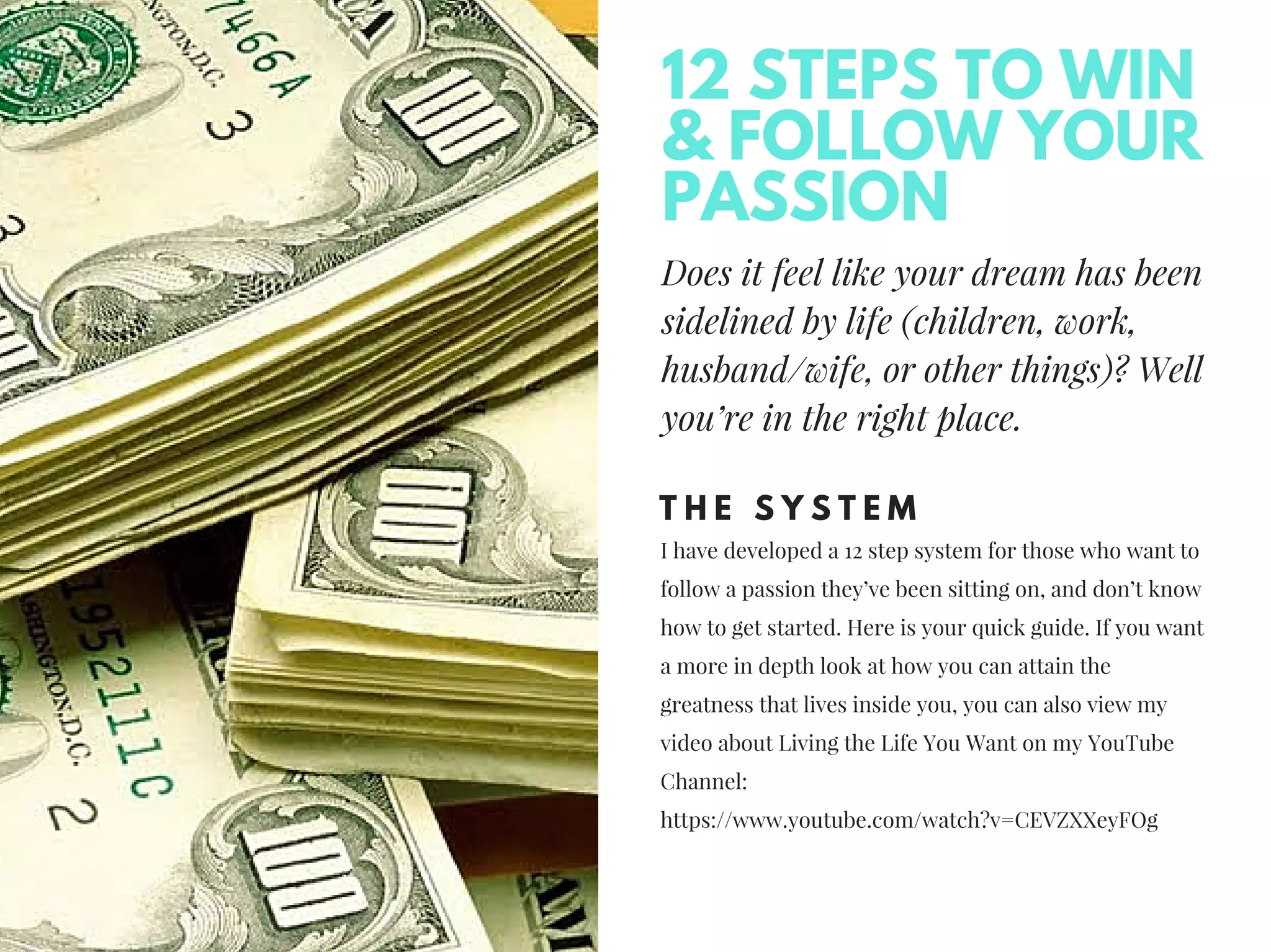 Does it feel like your dream has been
sidelined by life (children, work,
husband/wife, or other things)? Well
you’re in the right place.
T H E S Y S T E M
I have developed a 12 step system for those who want to
follow a passion they’ve been sitting on, and don’t know
how to get started. Here is your quick guide. If you want
a more in depth look at how you can attain the
greatness that lives inside you, you can also view my
video about Living the Life You Want on my YouTube
Channel:
https://www.youtube.com/watch?v=CEVZXXeyFOg
12 STEPS TO WIN
& FOLLOW YOUR
PASSION
 