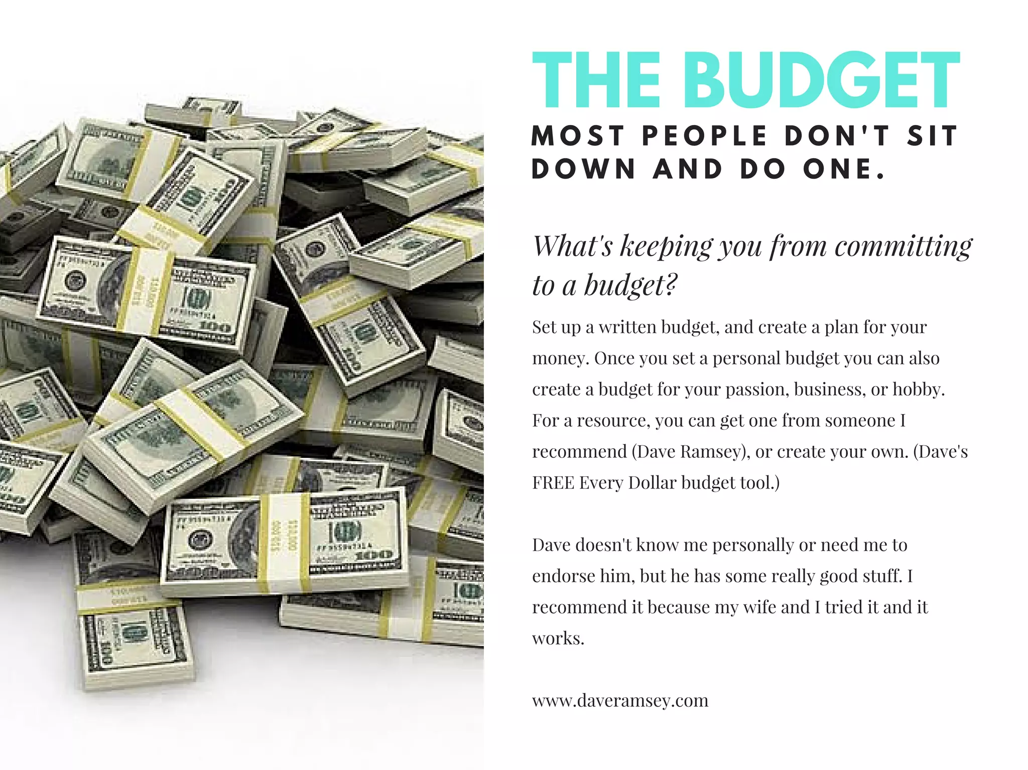 What's keeping you from committing
to a budget?
M O S T P E O P L E D O N ' T S I T
D O W N A N D D O O N E .
Set up a written budget, and create a plan for your
money. Once you set a personal budget you can also
create a budget for your passion, business, or hobby.
For a resource, you can get one from someone I
recommend (Dave Ramsey), or create your own. (Dave's
FREE Every Dollar budget tool.)
Dave doesn't know me personally or need me to
endorse him, but he has some really good stuff. I
recommend it because my wife and I tried it and it
works.
www.daveramsey.com
THE BUDGET
 