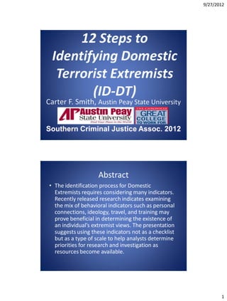 9/27/2012




                    Abstract
• The identification process for Domestic
  Extremists requires considering many indicators.
  Recently released research indicates examining
  the mix of behavioral indicators such as personal
  connections, ideology, travel, and training may
  prove beneficial in determining the existence of
  an individual’s extremist views. The presentation
  suggests using these indicators not as a checklist
  but as a type of scale to help analysts determine
  priorities for research and investigation as
  resources become available.




                                                              1
 