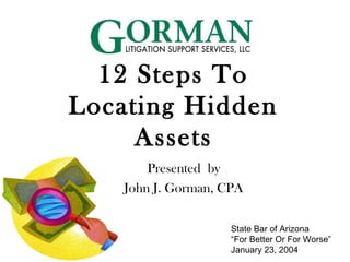 12 Steps To
Locating Hidden
Assets
Presented by
John J. Gorman, CPA
State Bar of Arizona
“For Better Or For Worse”
January 23, 2004
 
