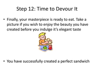Step 12: Time to Devour It
• Finally, your masterpiece is ready to eat. Take a
picture if you wish to enjoy the beauty you have
created before you indulge it’s elegant taste

• You have successfully created a perfect sandwich

 