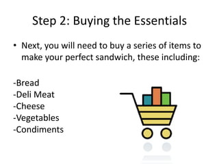Step 2: Buying the Essentials
• Next, you will need to buy a series of items to
make your perfect sandwich, these including:
-Bread
-Deli Meat
-Cheese
-Vegetables
-Condiments

 