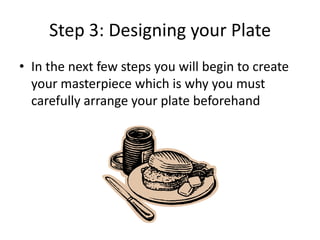 Step 3: Designing your Plate
• In the next few steps you will begin to create
your masterpiece which is why you must
carefully arrange your plate beforehand

 