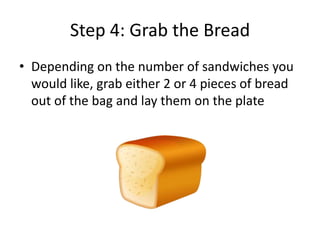 Step 4: Grab the Bread
• Depending on the number of sandwiches you
would like, grab either 2 or 4 pieces of bread
out of the bag and lay them on the plate

 