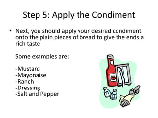 Step 5: Apply the Condiment
• Next, you should apply your desired condiment
onto the plain pieces of bread to give the ends a
rich taste
Some examples are:
-Mustard
-Mayonaise
-Ranch
-Dressing
-Salt and Pepper

 