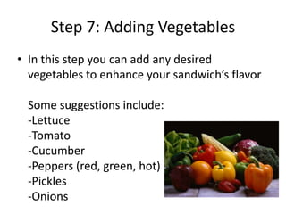 Step 7: Adding Vegetables
• In this step you can add any desired
vegetables to enhance your sandwich’s flavor
Some suggestions include:
-Lettuce
-Tomato
-Cucumber
-Peppers (red, green, hot)
-Pickles
-Onions

 