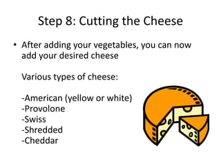 Step 8: Cutting the Cheese
• After adding your vegetables, you can now
add your desired cheese
Various types of cheese:
-American (yellow or white)
-Provolone
-Swiss
-Shredded
-Cheddar

 