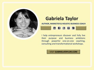 e
Gabriela Taylor
AUTHOR, MARKETER & HOLISTIC BUSINESS COACH
I help entrepreneurs discover and fully live
their purpose and business ambitions
through powerful one-on-one coaching,
consulting and transformational workshops.
VISIT GABRIELATAYLOR.COM
 