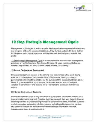 All rights reserved. Copyright 2011@ Canopus Business Management Group
www.collaborat.com | +91 4442851080
12 Step Strategic Management Cycle
Management of Strategies is a vicious cycle. Most organizations aggressively start them
and progress till they hit execution roadblocks, they stumble and quit. By then, its time
for the year’s performance evaluation so they scramble and fire fight to achieve their
goals.
12 Step Strategic Management Cycle is a comprehensive approach that leverages the
principles of Hoshin Kanri and Blue Ocean Strategy. 12 steps mentioned below are
followed sequentially, but many of them can be initiated concurrently.
1) Current Performance Assessment
Strategic management process of the coming year commences with a stock-taking
exercise of current year’s performance. Most of information relating to current
performance will be readily available, but the purpose of this exercise isn’t mere stock-
taking. It goes beyond that to understand the lessons learned from current year,
variation in performance and reasons for it. Therefore this exercise is reflective in
nature.
2) Internal Environment Scanning
Internal environment plays a very critical role in our success. Quite often, leaders take
internal challenges for granted. They feel that they can push their way through. Internal
scanning is aimed at understanding changes in competencies/skills, mindsets, business
models, associate satisfaction, attrition reasons, technological/infrastructure barriers,
etc. Best way to scan the internal environment is through information research,
interviews and focus group discussions.
 
