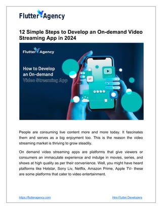 https://flutteragency.com Hire Flutter Developers
12 Simple Steps to Develop an On-demand Video
Streaming App in 2024
People are consuming live content more and more today. It fascinates
them and serves as a big enjoyment too. This is the reason the video
streaming market is thriving to grow steadily.
On demand video streaming apps are platforms that give viewers or
consumers an immaculate experience and indulge in movies, series, and
shows at high quality as per their convenience. Well, you might have heard
platforms like Hotstar, Sony Liv, Netflix, Amazon Prime, Apple TV- these
are some platforms that cater to video entertainment.
 