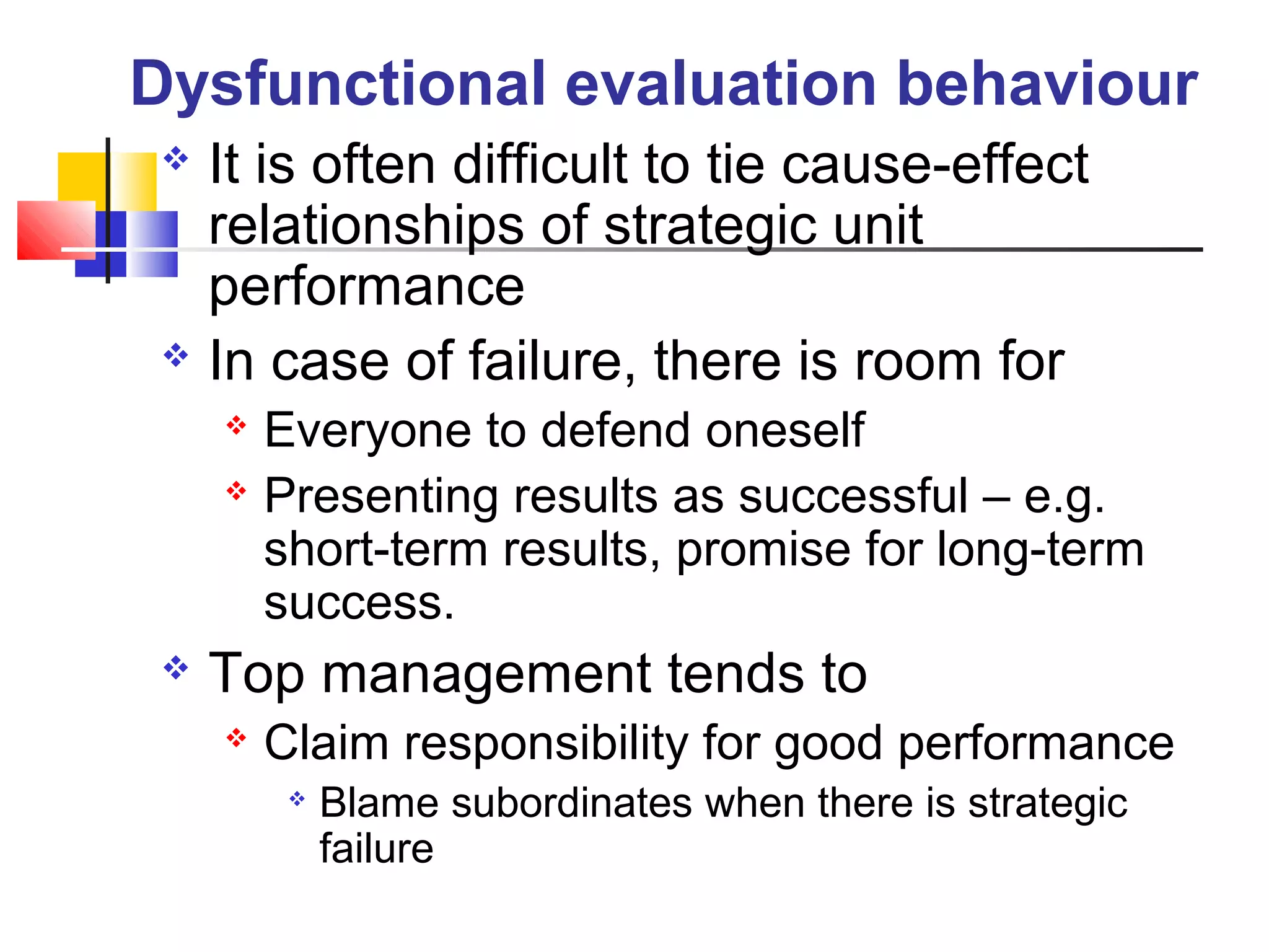  It is often difficult to tie cause-effect
relationships of strategic unit
performance
 In case of failure, there is room for
 Everyone to defend oneself
 Presenting results as successful – e.g.
short-term results, promise for long-term
success.
 Top management tends to
 Claim responsibility for good performance

Blame subordinates when there is strategic
failure
Dysfunctional evaluation behaviour
 