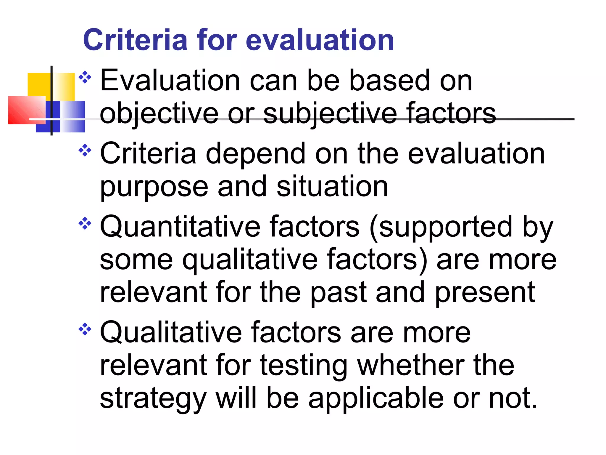  Evaluation can be based on
objective or subjective factors
 Criteria depend on the evaluation
purpose and situation
 Quantitative factors (supported by
some qualitative factors) are more
relevant for the past and present
 Qualitative factors are more
relevant for testing whether the
strategy will be applicable or not.
Criteria for evaluation
 