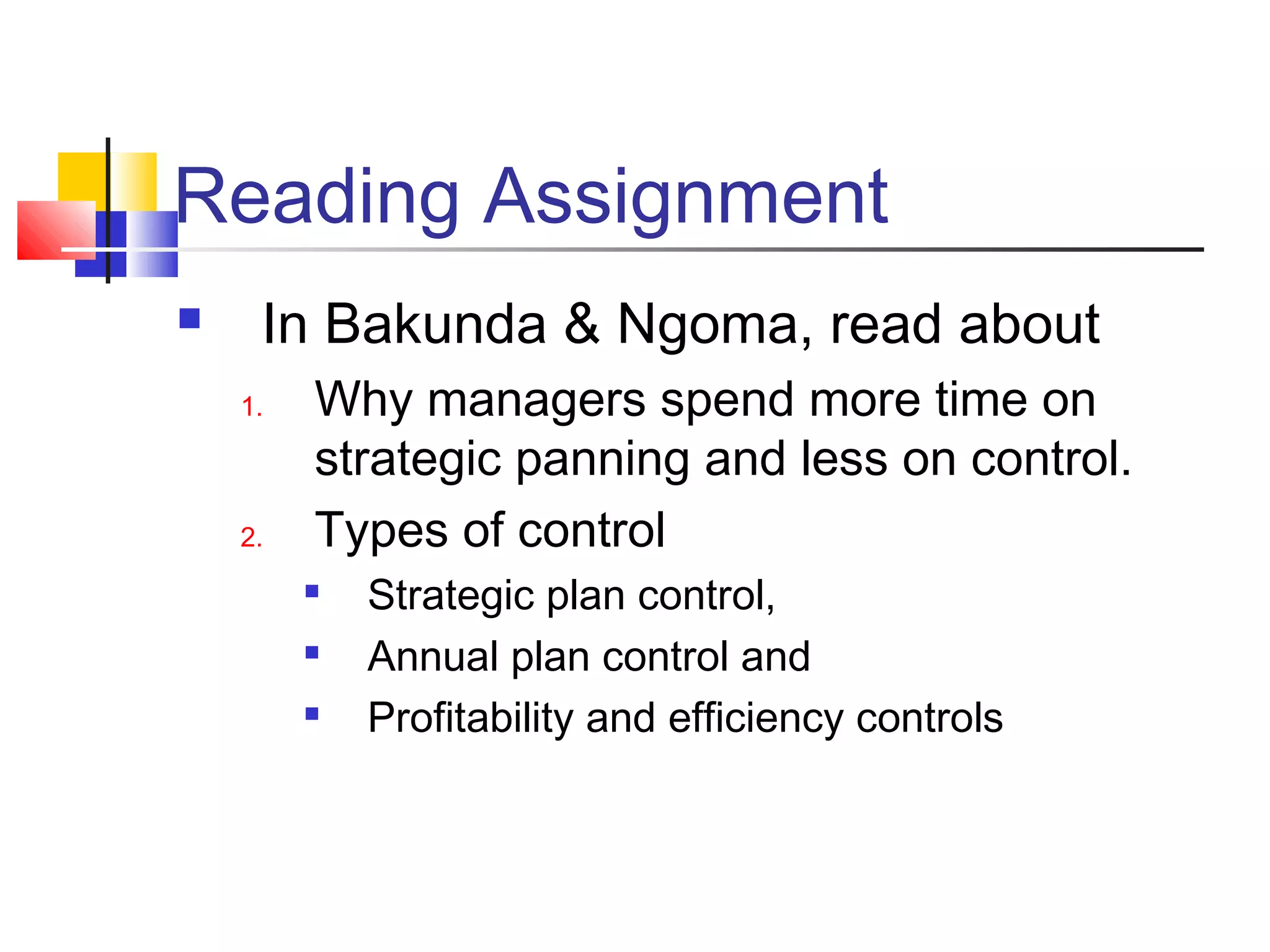 Reading Assignment
 In Bakunda & Ngoma, read about
1. Why managers spend more time on
strategic panning and less on control.
2. Types of control

Strategic plan control,

Annual plan control and

Profitability and efficiency controls
 