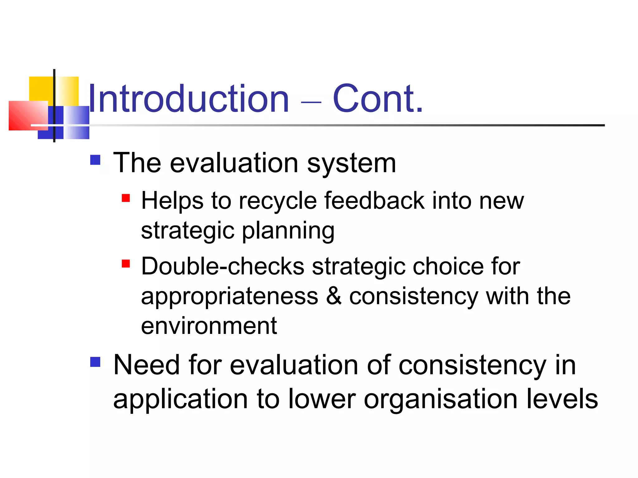 Introduction – Cont.
 The evaluation system
 Helps to recycle feedback into new
strategic planning
 Double-checks strategic choice for
appropriateness & consistency with the
environment
 Need for evaluation of consistency in
application to lower organisation levels
 