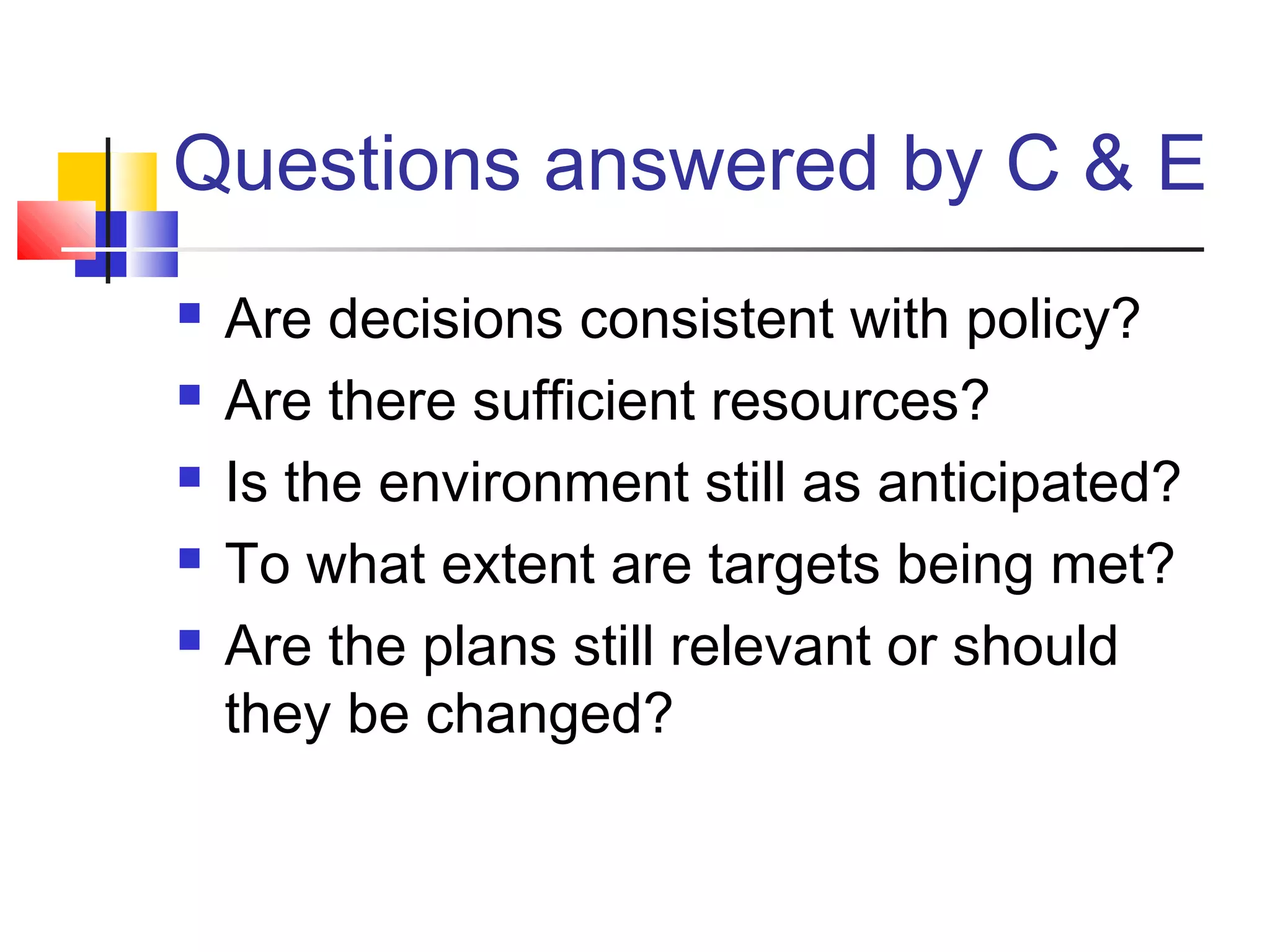 Questions answered by C & E
 Are decisions consistent with policy?
 Are there sufficient resources?
 Is the environment still as anticipated?
 To what extent are targets being met?
 Are the plans still relevant or should
they be changed?
 