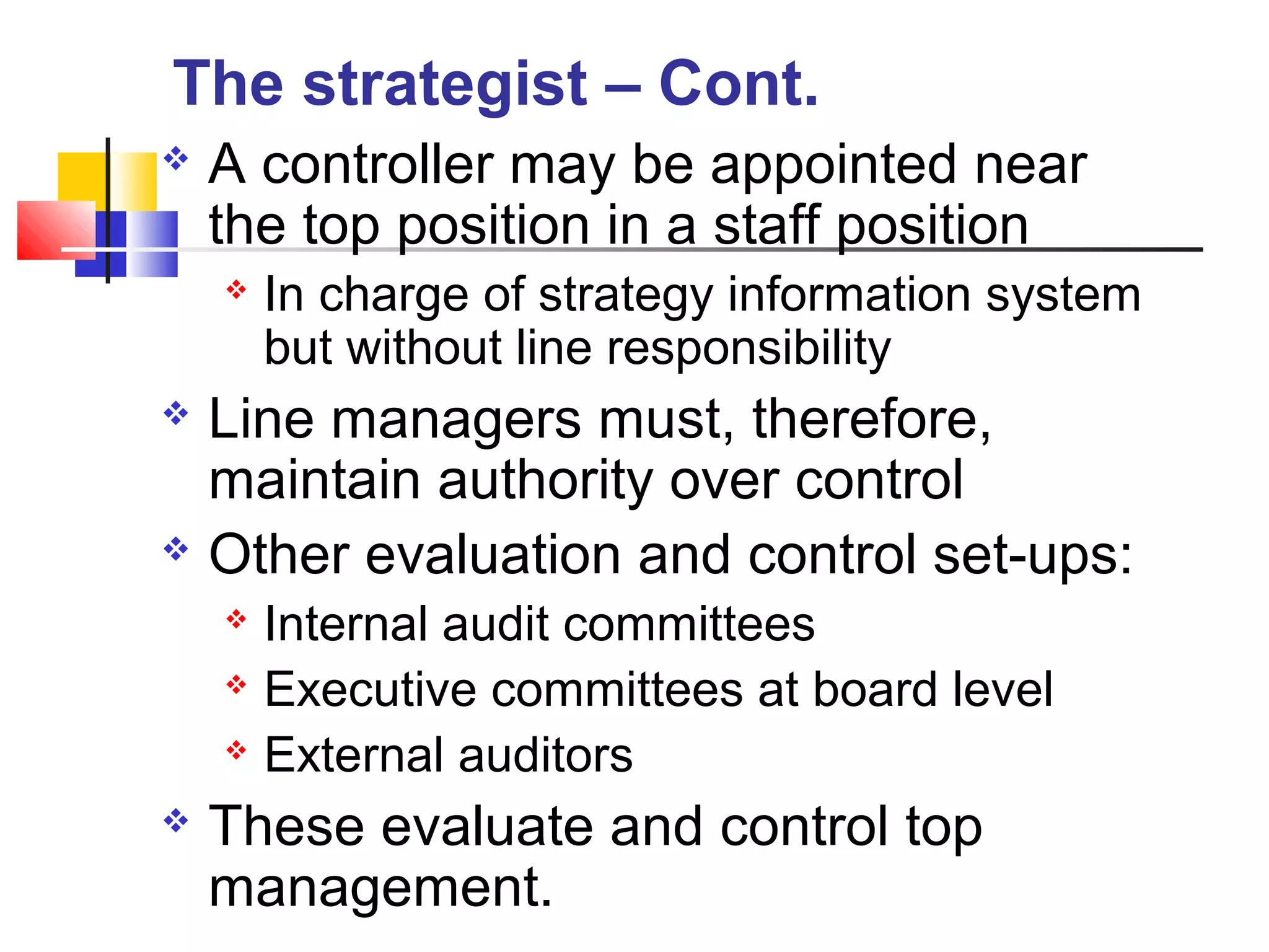  A controller may be appointed near
the top position in a staff position
 In charge of strategy information system
but without line responsibility
 Line managers must, therefore,
maintain authority over control
 Other evaluation and control set-ups:
 Internal audit committees
 Executive committees at board level
 External auditors
 These evaluate and control top
management.
The strategist – Cont.
 
