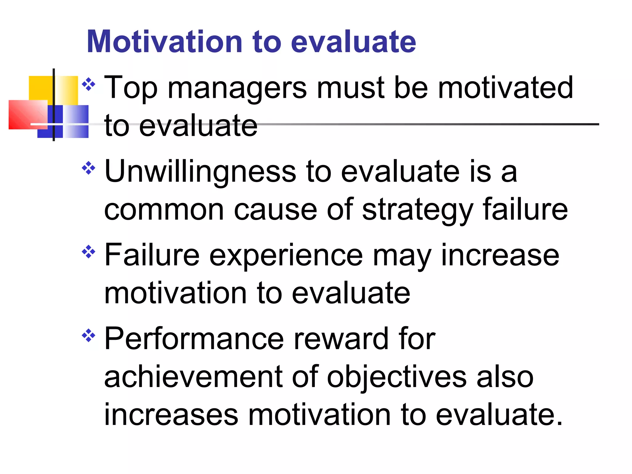  Top managers must be motivated
to evaluate
 Unwillingness to evaluate is a
common cause of strategy failure
 Failure experience may increase
motivation to evaluate
 Performance reward for
achievement of objectives also
increases motivation to evaluate.
Motivation to evaluate
 