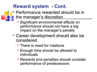  Performance rewarded should be in
the manager’s discretion
 Significant environmental effects on
performance should not have a big
impact on the manager’s penalty
 Career development should also be
considered
 There is need for rotations
 Enough time should be allowed to
individuals
 Rewards and penalties should consider
performance of predecessors
Reward system - Cont.
 