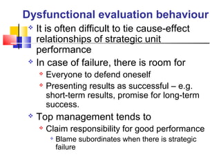  It is often difficult to tie cause-effect
relationships of strategic unit
performance
 In case of failure, there is room for
 Everyone to defend oneself
 Presenting results as successful – e.g.
short-term results, promise for long-term
success.
 Top management tends to
 Claim responsibility for good performance

Blame subordinates when there is strategic
failure
Dysfunctional evaluation behaviour
 