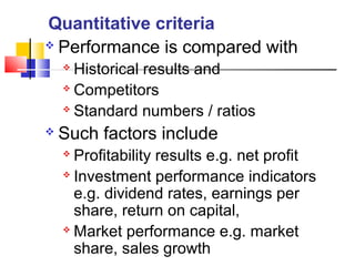  Performance is compared with
 Historical results and
 Competitors
 Standard numbers / ratios
 Such factors include
 Profitability results e.g. net profit
 Investment performance indicators
e.g. dividend rates, earnings per
share, return on capital,
 Market performance e.g. market
share, sales growth
Quantitative criteria
 
