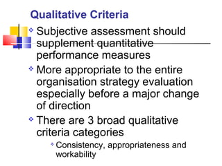  Subjective assessment should
supplement quantitative
performance measures
 More appropriate to the entire
organisation strategy evaluation
especially before a major change
of direction
 There are 3 broad qualitative
criteria categories

Consistency, appropriateness and
workability
Qualitative Criteria
 