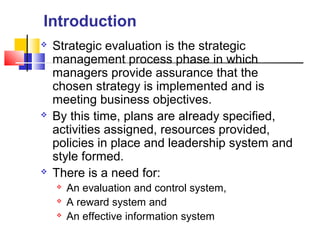  Strategic evaluation is the strategic
management process phase in which
managers provide assurance that the
chosen strategy is implemented and is
meeting business objectives.
 By this time, plans are already specified,
activities assigned, resources provided,
policies in place and leadership system and
style formed.
 There is a need for:
 An evaluation and control system,
 A reward system and
 An effective information system
Introduction
 