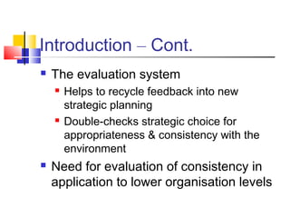 Introduction – Cont.
 The evaluation system
 Helps to recycle feedback into new
strategic planning
 Double-checks strategic choice for
appropriateness & consistency with the
environment
 Need for evaluation of consistency in
application to lower organisation levels
 