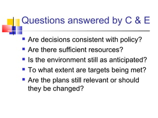Questions answered by C & E
 Are decisions consistent with policy?
 Are there sufficient resources?
 Is the environment still as anticipated?
 To what extent are targets being met?
 Are the plans still relevant or should
they be changed?
 