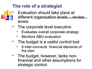  Evaluation should take place at
different organisation levels – review
levels
 The corporate level executive
 Evaluates overall corporate strategy
 Monitors SBU evaluation
 The budget is a useful control tool
 It inter-connects financial elements of
the plan
 The budget, however, lacks non-
financial and other assumptions for
strategic control.
The role of a strategist
 