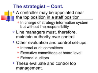  A controller may be appointed near
the top position in a staff position
 In charge of strategy information system
but without line responsibility
 Line managers must, therefore,
maintain authority over control
 Other evaluation and control set-ups:
 Internal audit committees
 Executive committees at board level
 External auditors
 These evaluate and control top
management.
The strategist – Cont.
 