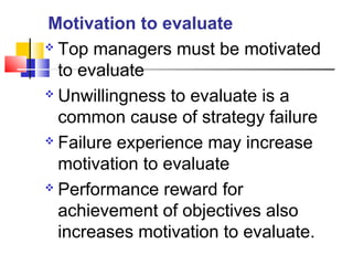  Top managers must be motivated
to evaluate
 Unwillingness to evaluate is a
common cause of strategy failure
 Failure experience may increase
motivation to evaluate
 Performance reward for
achievement of objectives also
increases motivation to evaluate.
Motivation to evaluate
 