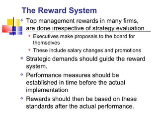  Top management rewards in many firms,
are done irrespective of strategy evaluation
 Executives make proposals to the board for
themselves
 These include salary changes and promotions
 Strategic demands should guide the reward
system.
 Performance measures should be
established in time before the actual
implementation
 Rewards should then be based on these
standards after the actual performance.
The Reward System
 