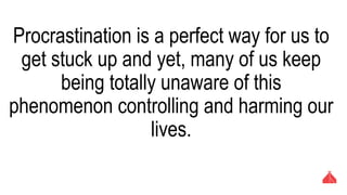 Procrastination is a perfect way for us to get
stuck up and yet, many of us keep being totally
unaware of this phenomenon controlling and
harming our lives.
 