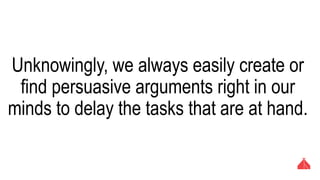 Unknowingly, we always easily create or find
persuasive arguments right in our minds to
delay the tasks that are at hand.
 