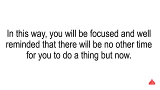 In this way, you will be focused and well
reminded that there will be no other time for
you to do a thing but now.
 