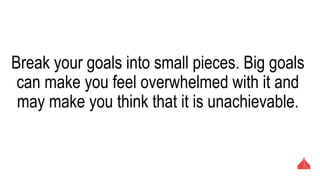Break your goals into small pieces. Big goals can
make you feel overwhelmed with it and may make
you think that it is unachievable.
 