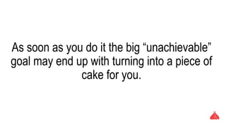 As soon as you do it the big “unachievable” goal
may end up with turning into a piece of cake for
you.
 