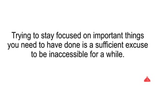 Trying to stay focused on important things you need
to have done is a sufficient excuse to be
inaccessible for a while.
 