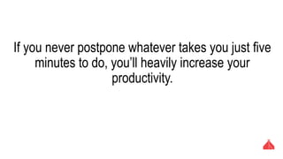 If you never postpone whatever takes you just five minutes
to do, you’ll heavily increase your productivity.
 
