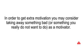 In order to get extra motivation you may consider taking
away something bad (or something you really do not want
to do) as a motivator.
 