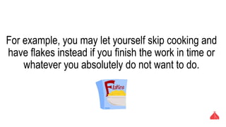 For example, you may let yourself skip cooking and have
flakes instead if you finish the work in time or whatever
you absolutely do not want to do.
 