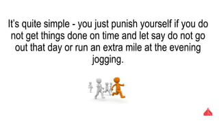 It’s quite simple - you just punish yourself if you do not get
things done on time and let say do not go out that day or
run an extra mile at the evening jogging.
 