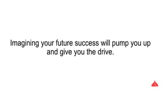 Imagining your future success will pump you up and give
you the drive.
 