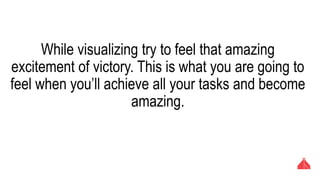 While visualizing try to feel that amazing excitement of
victory. This is what you are going to feel when you’ll
achieve all your tasks and become amazing.
 