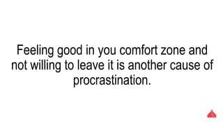 Feeling good in you comfort zone and not
willing to leave it is another cause of
procrastination.
 