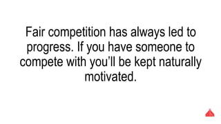 Fair competition has always led to progress. If
you have someone to compete with you’ll be
kept naturally motivated.
 